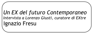 
Un EX del futuro Contemporaneo
Intervista a Lorenzo Giusti, curatore di EXtre
Ignazio Fresu
