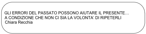 
 GLI ERRORI DEL PASSATO POSSONO AIUTARE IL PRESENTE…
  A CONDIZIONE CHE NON CI SIA LA VOLONTA’ DI RIPETERLI
  Chiara Recchia