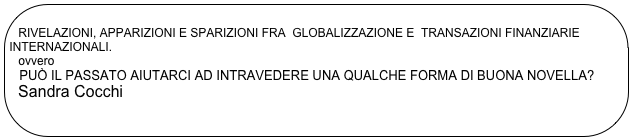 
 RIVELAZIONI, APPARIZIONI E SPARIZIONI FRA  GLOBALIZZAZIONE E  TRANSAZIONI FINANZIARIE   INTERNAZIONALI.   ovvero   PUÒ IL PASSATO AIUTARCI AD INTRAVEDERE UNA QUALCHE FORMA DI BUONA NOVELLA?  Sandra Cocchi
