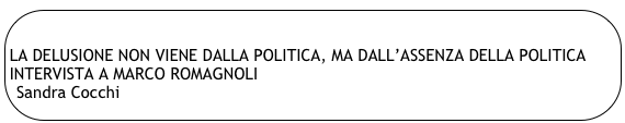 
LA DELUSIONE NON VIENE DALLA POLITICA, MA DALL’ASSENZA DELLA POLITICA
INTERVISTA A MARCO ROMAGNOLI
Sandra Cocchi
