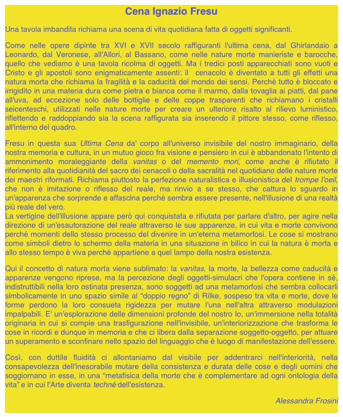 Cena Ignazio Fresu

Una tavola imbandita richiama una scena di vita quotidiana fatta di oggetti significanti.

Come nelle opere dipinte tra XVI e XVII secolo raffiguranti l'ultima cena, dal Ghirlandaio a Leonardo, dal Veronese, all'Allori, al Bassano, come nelle nature morte manieriste e barocche, quello che vediamo è una tavola ricolma di oggetti. Ma i tredici posti apparecchiati sono vuoti e Cristo e gli apostoli sono enigmaticamente assenti: il  cenacolo è diventato a tutti gli effetti una natura morta che richiama la fragilità e la caducità del mondo dei sensi. Perché tutto è bloccato e irrigidito in una materia dura come pietra e bianca come il marmo, dalla tovaglia ai piatti, dal pane all'uva, ad eccezione solo delle bottiglie e delle coppe trasparenti che richiamano i cristalli seicenteschi, utilizzati nelle nature morte per creare un ulteriore risalto al rilievo luministico, riflettendo e raddoppiando sia la scena raffigurata sia inserendo il pittore stesso, come riflesso, all'interno del quadro.

Fresu in questa sua Ultima Cena da' corpo all'universo invisibile del nostro immaginario, della nostra memoria e cultura, in un mutuo gioco fra visione e pensiero in cui è abbandonato l'intento di ammonimento moraleggiante della vanitas o del memento mori, come anche è rifiutato il riferimento alla quotidianità del sacro dei cenacoli o della sacralità nel quotidiano delle nature morte dei maestri riformati. Richiama piuttosto la perfezione naturalistica e illusionistica del trompe l'oeil, che non è imitazione o riflesso del reale, ma rinvio a se stesso, che cattura lo sguardo in un'apparenza che sorprende e affascina perché sembra essere presente, nell'illusione di una realtà più reale del vero.
La vertigine dell'illusione appare però qui conquistata e rifiutata per parlare d'altro, per agire nella direzione di un'esautorazione del reale attraverso le sue apparenze, in cui vita e morte convivono perché momenti dello stesso processo del divenire in un'eterna metamorfosi. Le cose si mostrano come simboli dietro lo schermo della materia in una situazione in bilico in cui la natura è morta e allo stesso tempo è viva perché appartiene a quel lampo della nostra esistenza.

Qui il concetto di natura morta viene sublimato: la vanitas, la morte, la bellezza come caducità e apparenze vengono riprese, ma la percezione degli oggetti-simulacri che l'opera contiene in sé, indistruttibili nella loro ostinata presenza, sono soggetti ad una metamorfosi che sembra collocarli simbolicamente in uno spazio simile al “doppio regno” di Rilke, sospeso tra vita e morte, dove le forme perdono la loro consueta rigidezza per mutare l'una nell'altra attraverso modulazioni impalpabili. E' un'esplorazione delle dimensioni profonde del nostro Io, un'immersione nella totalità originaria in cui si compie una trasfigurazione nell'invisibile, un'interiorizzazione che trasforma le cose in ricordi e dunque in memoria e che ci libera dalla separazione soggetto-oggetto, per attuare un superamento e sconfinare nello spazio del linguaggio che è luogo di manifestazione dell'essere.

Così, con duttile fluidità ci allontaniamo dal visibile per addentrarci nell'interiorità, nella consapevolezza dell'inesorabile mutare della consistenza e durata delle cose e degli uomini che soggiornano in esse, in una “metafisica della morte che è complementare ad ogni ontologia della vita” e in cui l'Arte diventa techné dell'esistenza.

Alessandra Frosini
