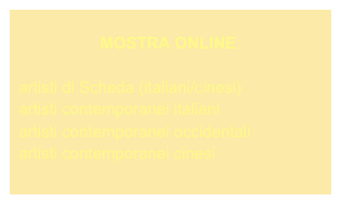 
MOSTRA ONLINE:

  artisti di Scheda (italiani/cinesi)
  artisti contemporanei italiani
  artisti contemporanei occidentali
  artisti contemporanei cinesi

